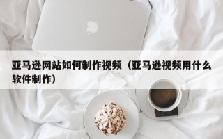 澄迈亚马逊网站如何制作视频（亚马逊视频用什么软件制作）